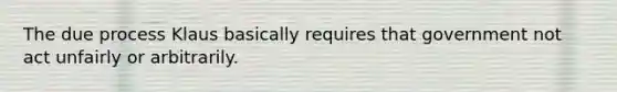 The due process Klaus basically requires that government not act unfairly or arbitrarily.