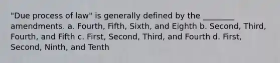 "Due process of law" is generally defined by the ________ amendments. a. Fourth, Fifth, Sixth, and Eighth b. Second, Third, Fourth, and Fifth c. First, Second, Third, and Fourth d. First, Second, Ninth, and Tenth