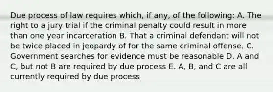 Due process of law requires which, if any, of the following: A. The right to a jury trial if the criminal penalty could result in more than one year incarceration B. That a criminal defendant will not be twice placed in jeopardy of for the same criminal offense. C. Government searches for evidence must be reasonable D. A and C, but not B are required by due process E. A, B, and C are all currently required by due process