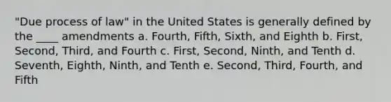 "Due process of law" in the United States is generally defined by the ____ amendments a. Fourth, Fifth, Sixth, and Eighth b. First, Second, Third, and Fourth c. First, Second, Ninth, and Tenth d. Seventh, Eighth, Ninth, and Tenth e. Second, Third, Fourth, and Fifth