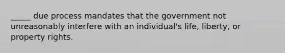 _____ due process mandates that the government not unreasonably interfere with an individual's life, liberty, or property rights.