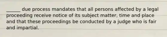 ______ due process mandates that all persons affected by a legal proceeding receive notice of its subject matter, time and place and that these proceedings be conducted by a judge who is fair and impartial.