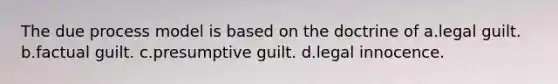 The due process model is based on the doctrine of a.legal guilt. b.factual guilt. c.presumptive guilt. d.legal innocence.