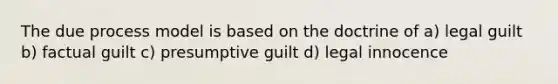 The due process model is based on the doctrine of a) legal guilt b) factual guilt c) presumptive guilt d) legal innocence