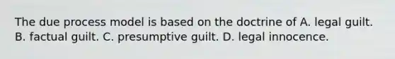 The due process model is based on the doctrine of A. legal guilt. B. factual guilt. C. presumptive guilt. D. legal innocence.