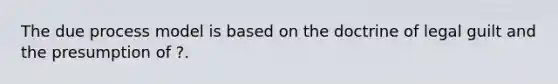 The due process model is based on the doctrine of legal guilt and the presumption of ?.