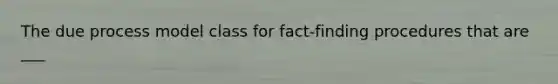 The due process model class for fact-finding procedures that are ___