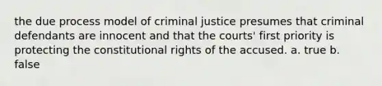 the due process model of criminal justice presumes that criminal defendants are innocent and that the courts' first priority is protecting the constitutional rights of the accused. a. true b. false