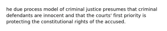 he due process model of criminal justice presumes that criminal defendants are innocent and that the courts' first priority is protecting the constitutional rights of the accused.