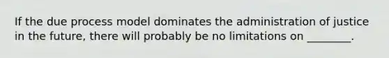 If the due process model dominates the administration of justice in the future, there will probably be no limitations on ________.