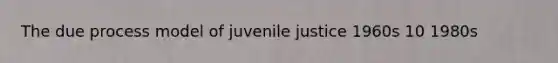 The due process model of juvenile justice 1960s 10 1980s