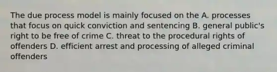 The due process model is mainly focused on the A. processes that focus on quick conviction and sentencing B. general public's right to be free of crime C. threat to the procedural rights of offenders D. efficient arrest and processing of alleged criminal offenders