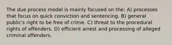 The due process model is mainly focused on the: A) processes that focus on quick conviction and sentencing. B) general public's right to be free of crime. C) threat to the procedural rights of offenders. D) efficient arrest and processing of alleged criminal offenders.