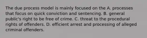 The due process model is mainly focused on the A. processes that focus on quick conviction and sentencing. B. general public's right to be free of crime. C. threat to the procedural rights of offenders. D. efficient arrest and processing of alleged criminal offenders.