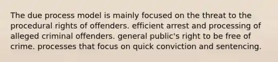 The due process model is mainly focused on the threat to the procedural rights of offenders. efficient arrest and processing of alleged criminal offenders. general public's right to be free of crime. processes that focus on quick conviction and sentencing.