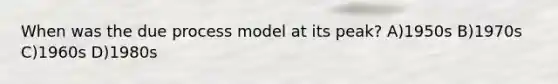 When was the due process model at its peak? A)1950s B)1970s C)1960s D)1980s