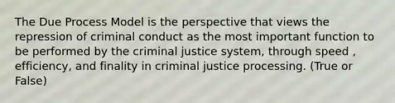 The Due Process Model is the perspective that views the repression of criminal conduct as the most important function to be performed by <a href='https://www.questionai.com/knowledge/kuANd41CrG-the-criminal-justice-system' class='anchor-knowledge'>the criminal justice system</a>, through speed , efficiency, and finality in criminal justice processing. (True or False)