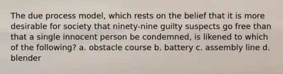 The due process model, which rests on the belief that it is more desirable for society that ninety-nine guilty suspects go free than that a single innocent person be condemned, is likened to which of the following? a. obstacle course b. battery c. assembly line d. blender