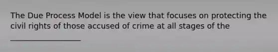 The Due Process Model is the view that focuses on protecting the civil rights of those accused of crime at all stages of the __________________