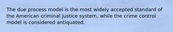 The due process model is the most widely accepted standard of the American criminal justice system, while the crime control model is considered antiquated.