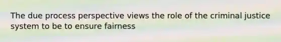 The due process perspective views the role of the criminal justice system to be to ensure fairness