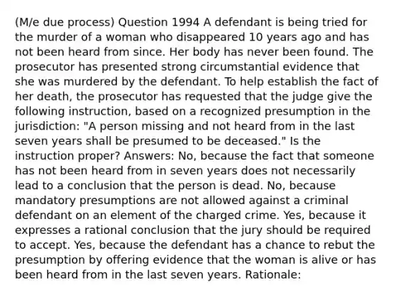 (M/e due process) Question 1994 A defendant is being tried for the murder of a woman who disappeared 10 years ago and has not been heard from since. Her body has never been found. The prosecutor has presented strong circumstantial evidence that she was murdered by the defendant. To help establish the fact of her death, the prosecutor has requested that the judge give the following instruction, based on a recognized presumption in the jurisdiction: "A person missing and not heard from in the last seven years shall be presumed to be deceased." Is the instruction proper? Answers: No, because the fact that someone has not been heard from in seven years does not necessarily lead to a conclusion that the person is dead. No, because mandatory presumptions are not allowed against a criminal defendant on an element of the charged crime. Yes, because it expresses a rational conclusion that the jury should be required to accept. Yes, because the defendant has a chance to rebut the presumption by offering evidence that the woman is alive or has been heard from in the last seven years. Rationale: