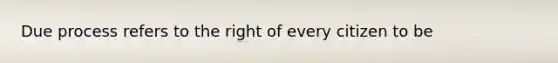 Due process refers to the right of every citizen to be