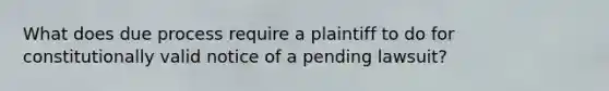 What does due process require a plaintiff to do for constitutionally valid notice of a pending lawsuit?