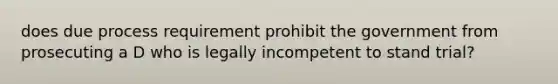 does due process requirement prohibit the government from prosecuting a D who is legally incompetent to stand trial?