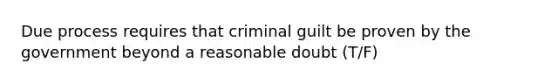 Due process requires that criminal guilt be proven by the government beyond a reasonable doubt (T/F)