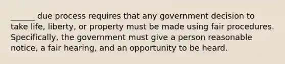 ______ due process requires that any government decision to take life, liberty, or property must be made using fair procedures. Specifically, the government must give a person reasonable notice, a fair hearing, and an opportunity to be heard.