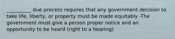 __________ due process requires that any government decision to take life, liberty, or property must be made equitably -The government must give a person proper notice and an opportunity to be heard (right to a hearing)