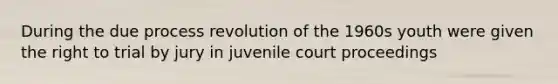 During the due process revolution of the 1960s youth were given the right to trial by jury in juvenile court proceedings