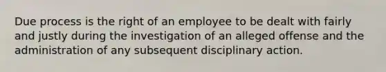 Due process is the right of an employee to be dealt with fairly and justly during the investigation of an alleged offense and the administration of any subsequent disciplinary action.