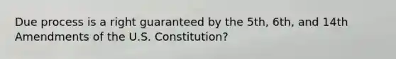 Due process is a right guaranteed by the 5th, 6th, and 14th Amendments of the U.S. Constitution?