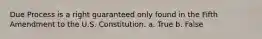 Due Process is a right guaranteed only found in the Fifth Amendment to the U.S. Constitution. a. True b. False