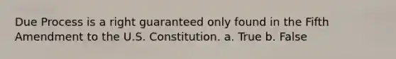 Due Process is a right guaranteed only found in the Fifth Amendment to the U.S. Constitution. a. True b. False