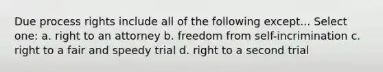 Due process rights include all of the following except... Select one: a. right to an attorney b. freedom from self-incrimination c. right to a fair and speedy trial d. right to a second trial