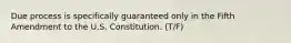 Due process is specifically guaranteed only in the Fifth Amendment to the U.S. Constitution. (T/F)