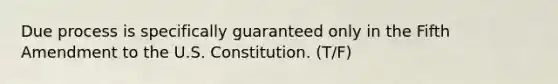 Due process is specifically guaranteed only in the Fifth Amendment to the U.S. Constitution. (T/F)