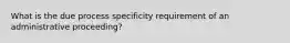 What is the due process specificity requirement of an administrative proceeding?