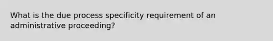 What is the due process specificity requirement of an administrative proceeding?