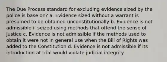 The Due Process standard for excluding evidence sized by the police is base on? a. Evidence sized without a warrant is presumed to be obtained unconstitutionally b. Evidence is not admissible if seized using methods that offend the sense of justice c. Evidence is not admissible if the methods used to obtain it were not in general use when the Bill of Rights was added to the Constitution d. Evidence is not admissible if its introduction at trial would violate judicial integrity