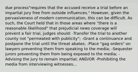 due process"requires that the accused receive a trial before an impartial jury free from outside influences." However, given the pervasiveness of modern communication, this can be difficult. As such, the Court held that in those areas where "there is a reasonable likelihood" that prejudicial news coverage will prevent a fair trial, judges should: -Transfer the trial to another county not "permeated with publicity"; -Grant a continuance and postpone the trial until the threat abates; -Place "gag orders" on lawyers preventing them from speaking to the media; -Sequester jurors preventing them from being exposed to the media; -Advising the jury to remain impartial; AND/OR -Prohibiting the media from interviewing witnesses...