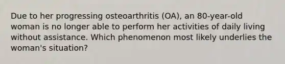 Due to her progressing osteoarthritis (OA), an 80-year-old woman is no longer able to perform her activities of daily living without assistance. Which phenomenon most likely underlies the woman's situation?