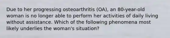 Due to her progressing osteoarthritis (OA), an 80-year-old woman is no longer able to perform her activities of daily living without assistance. Which of the following phenomena most likely underlies the woman's situation?