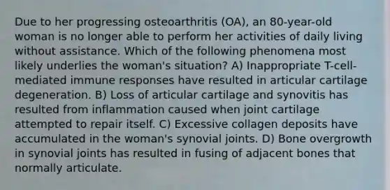 Due to her progressing osteoarthritis (OA), an 80-year-old woman is no longer able to perform her activities of daily living without assistance. Which of the following phenomena most likely underlies the woman's situation? A) Inappropriate T-cell-mediated immune responses have resulted in articular cartilage degeneration. B) Loss of articular cartilage and synovitis has resulted from inflammation caused when joint cartilage attempted to repair itself. C) Excessive collagen deposits have accumulated in the woman's synovial joints. D) Bone overgrowth in synovial joints has resulted in fusing of adjacent bones that normally articulate.