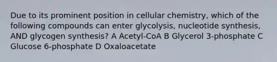 Due to its prominent position in cellular chemistry, which of the following compounds can enter glycolysis, nucleotide synthesis, AND glycogen synthesis? A Acetyl-CoA B Glycerol 3-phosphate C Glucose 6-phosphate D Oxaloacetate