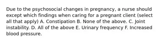 Due to the psychosocial changes in pregnancy, a nurse should except which findings when caring for a pregnant client (select all that apply) A. Constipation B. None of the above. C. Joint instability. D. All of the above E. Urinary frequency F. Increased blood pressure.