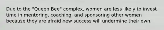 Due to the "Queen Bee" complex, women are less likely to invest time in mentoring, coaching, and sponsoring other women because they are afraid new success will undermine their own.